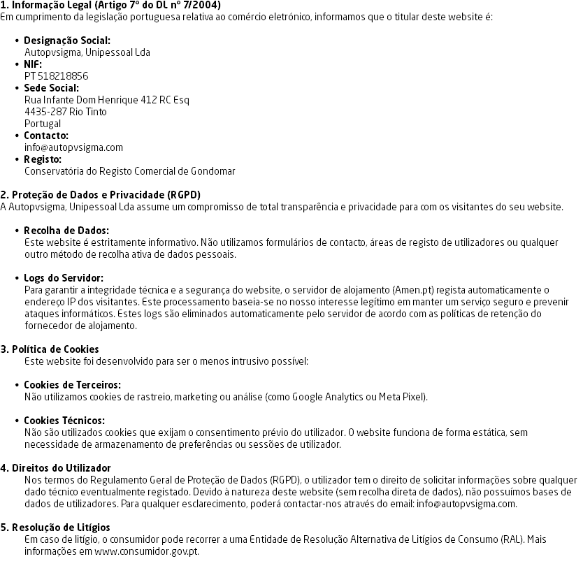 1. Informação Legal (Artigo 7º do DL nº 7/2004)
Em cumprimento da legislação portuguesa relativa ao comércio eletrónico, informamos que o titular deste website é: Designação Social:
Autopvsigma, Unipessoal Lda
NIF:
PT 518218856
Sede Social:
Rua Infante Dom Henrique 412 RC Esq
4435-287 Rio Tinto
Portugal
Contacto:
info@autopvsigma.com
Registo:
Conservatória do Registo Comercial de Gondomar 2. Proteção de Dados e Privacidade (RGPD)
A Autopvsigma, Unipessoal Lda assume um compromisso de total transparência e privacidade para com os visitantes do seu website. Recolha de Dados:
Este website é estritamente informativo. Não utilizamos formulários de contacto, áreas de registo de utilizadores ou qualquer outro método de recolha ativa de dados pessoais. Logs do Servidor:
Para garantir a integridade técnica e a segurança do website, o servidor de alojamento (Amen.pt) regista automaticamente o endereço IP dos visitantes. Este processamento baseia-se no nosso interesse legítimo em manter um serviço seguro e prevenir ataques informáticos. Estes logs são eliminados automaticamente pelo servidor de acordo com as políticas de retenção do fornecedor de alojamento. 3. Política de Cookies
Este website foi desenvolvido para ser o menos intrusivo possível: Cookies de Terceiros:
Não utilizamos cookies de rastreio, marketing ou análise (como Google Analytics ou Meta Pixel). Cookies Técnicos:
Não são utilizados cookies que exijam o consentimento prévio do utilizador. O website funciona de forma estática, sem necessidade de armazenamento de preferências ou sessões de utilizador. 4. Direitos do Utilizador
Nos termos do Regulamento Geral de Proteção de Dados (RGPD), o utilizador tem o direito de solicitar informações sobre qualquer dado técnico eventualmente registado. Devido à natureza deste website (sem recolha direta de dados), não possuímos bases de dados de utilizadores. Para qualquer esclarecimento, poderá contactar-nos através do email: info@autopvsigma.com. 5. Resolução de Litígios
Em caso de litígio, o consumidor pode recorrer a uma Entidade de Resolução Alternativa de Litígios de Consumo (RAL). Mais informações em www.consumidor.gov.pt. 